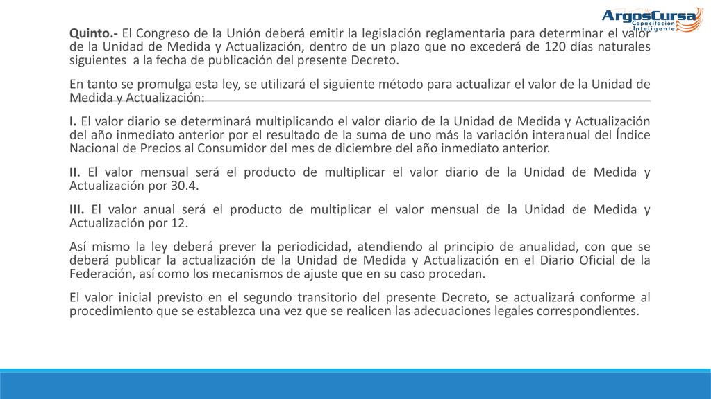 Quinto.- El Congreso de la Unión deberá emitir la legislación reglamentaria para determinar el valor de la Unidad de Medida y Actualización, dentro de un plazo que no excederá de 120 días naturales siguientes a la fecha de publicación del presente Decreto.