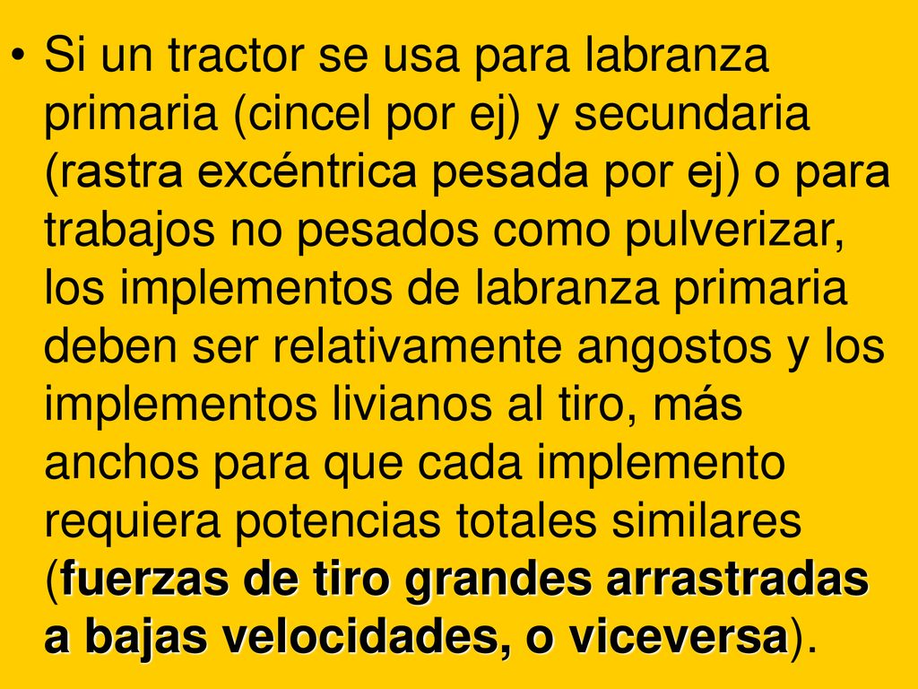 Si un tractor se usa para labranza primaria (cincel por ej) y secundaria (rastra excéntrica pesada por ej) o para trabajos no pesados como pulverizar, los implementos de labranza primaria deben ser relativamente angostos y los implementos livianos al tiro, más anchos para que cada implemento requiera potencias totales similares (fuerzas de tiro grandes arrastradas a bajas velocidades, o viceversa).