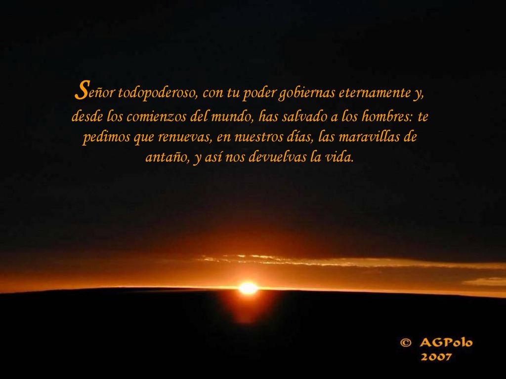 Señor todopoderoso, con tu poder gobiernas eternamente y, desde los comienzos del mundo, has salvado a los hombres: te pedimos que renuevas, en nuestros días, las maravillas de antaño, y así nos devuelvas la vida.