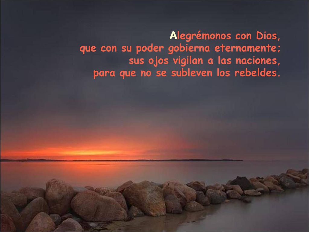 Alegrémonos con Dios, que con su poder gobierna eternamente; sus ojos vigilan a las naciones, para que no se subleven los rebeldes.