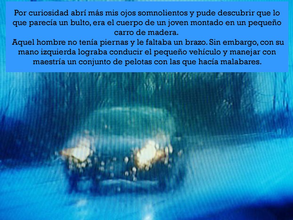 Por curiosidad abrí más mis ojos somnolientos y pude descubrir que lo que parecía un bulto, era el cuerpo de un joven montado en un pequeño carro de madera. Aquel hombre no tenía piernas y le faltaba un brazo.