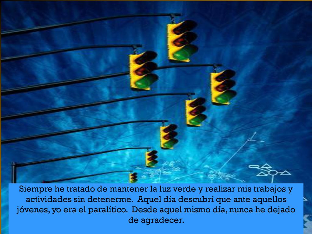 Siempre he tratado de mantener la luz verde y realizar mis trabajos y actividades sin detenerme. Aquel día descubrí que ante aquellos jóvenes, yo era el paralítico. Desde aquel mismo día, nunca he dejado de agradecer.