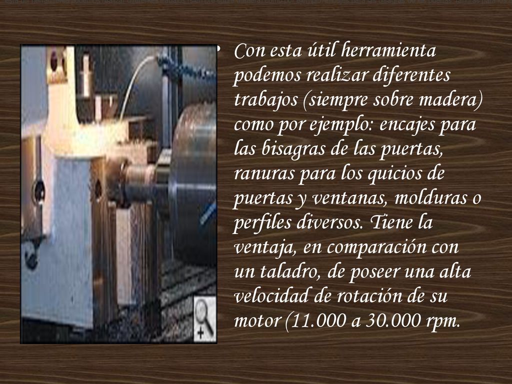 esta útil herramienta podemos realizar diferentes trabajos (siempre sobre madera) como por ejemplo: encajes para las bisagras de las puertas, ranuras para los quicios de puertas y ventanas, molduras o perfiles diversos. Tiene la ventaja, en comparación con un taladro, de poseer una alta velocidad de rotación de su motor ( a rpm.