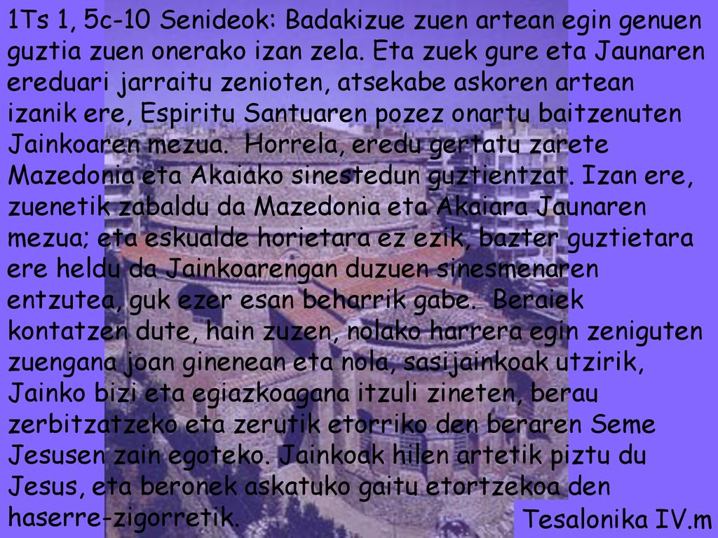 1Ts 1, 5c-10 Senideok: Badakizue zuen artean egin genuen guztia zuen onerako izan zela. Eta zuek gure eta Jaunaren ereduari jarraitu zenioten, atsekabe askoren artean izanik ere, Espiritu Santuaren pozez onartu baitzenuten Jainkoaren mezua. Horrela, eredu gertatu zarete Mazedonia eta Akaiako sinestedun guztientzat. Izan ere, zuenetik zabaldu da Mazedonia eta Akaiara Jaunaren mezua; eta eskualde horietara ez ezik, bazter guztietara ere heldu da Jainkoarengan duzuen sinesmenaren entzutea, guk ezer esan beharrik gabe. Beraiek kontatzen dute, hain zuzen, nolako harrera egin zeniguten zuengana joan ginenean eta nola, sasijainkoak utzirik, Jainko bizi eta egiazkoagana itzuli zineten, berau zerbitzatzeko eta zerutik etorriko den beraren Seme Jesusen zain egoteko. Jainkoak hilen artetik piztu du Jesus, eta beronek askatuko gaitu etortzekoa den haserre-zigorretik.