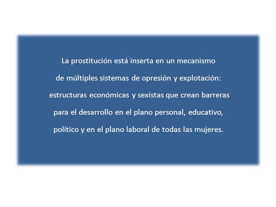 La prostitución está inserta en un mecanismo de múltiples sistemas de opresión y explotación: estructuras económicas y sexistas que crean barreras para el desarrollo en el plano personal, educativo, político y en el plano laboral de todas las mujeres.