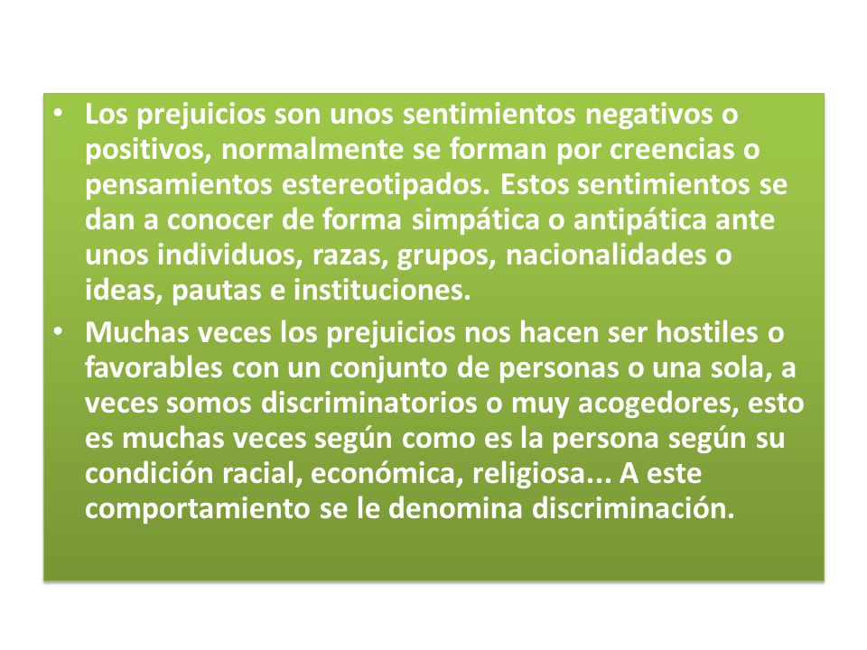 Los prejuicios son unos sentimientos negativos o positivos, normalmente se forman por creencias o pensamientos estereotipados. Estos sentimientos se dan a conocer de forma simpática o antipática ante unos individuos, razas, grupos, nacionalidades o ideas, pautas e instituciones.