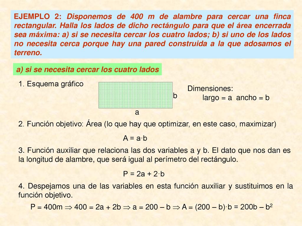 EJEMPLO 2: Disponemos de 400 m de alambre para cercar una finca rectangular. Halla los lados de dicho rectángulo para que el área encerrada sea máxima: a) si se necesita cercar los cuatro lados; b) si uno de los lados no necesita cerca porque hay una pared construida a la que adosamos el terreno.