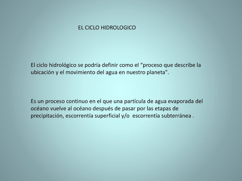 EL CICLO HIDROLOGICO El ciclo hidrológico se podría definir como el proceso que describe la ubicación y el movimiento del agua en nuestro planeta .