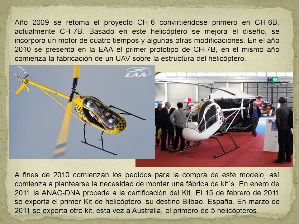 Año 2009 se retoma el proyecto CH-6 convirtiéndose primero en CH-6B, actualmente CH-7B. Basado en este helicóptero se mejora el diseño, se incorpora un motor de cuatro tiempos y algunas otras modificaciones. En el año 2010 se presenta en la EAA el primer prototipo de CH-7B, en el mismo año comienza la fabricación de un UAV sobre la estructura del helicóptero.