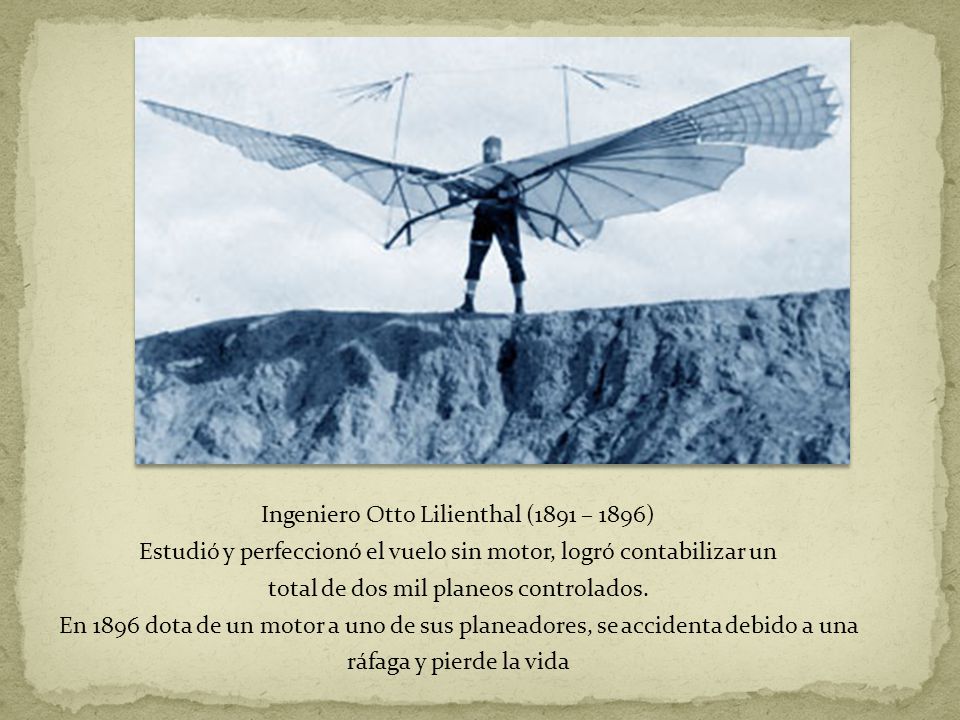 Ingeniero Otto Lilienthal (1891 – 1896) Estudió y perfeccionó el vuelo sin motor, logró contabilizar un total de dos mil planeos controlados.