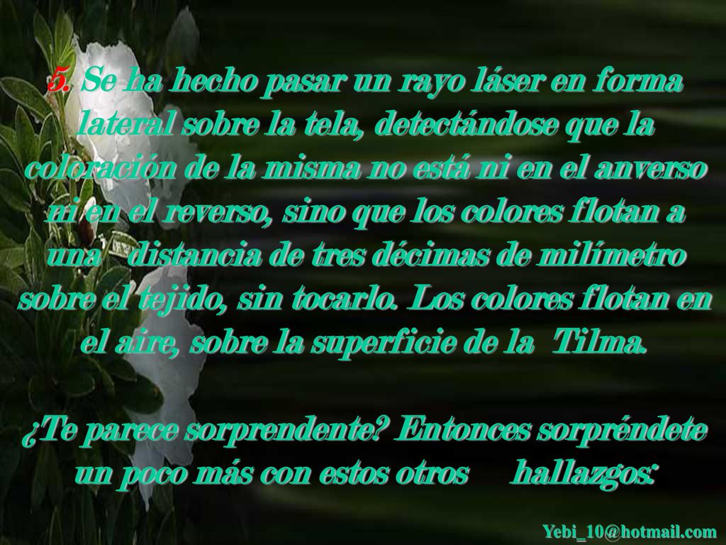 5. Se ha hecho pasar un rayo láser en forma lateral sobre la tela, detectándose que la coloración de la misma no está ni en el anverso ni en el reverso, sino que los colores flotan a una distancia de tres décimas de milímetro sobre el tejido, sin tocarlo. Los colores flotan en el aire, sobre la superficie de la Tilma.