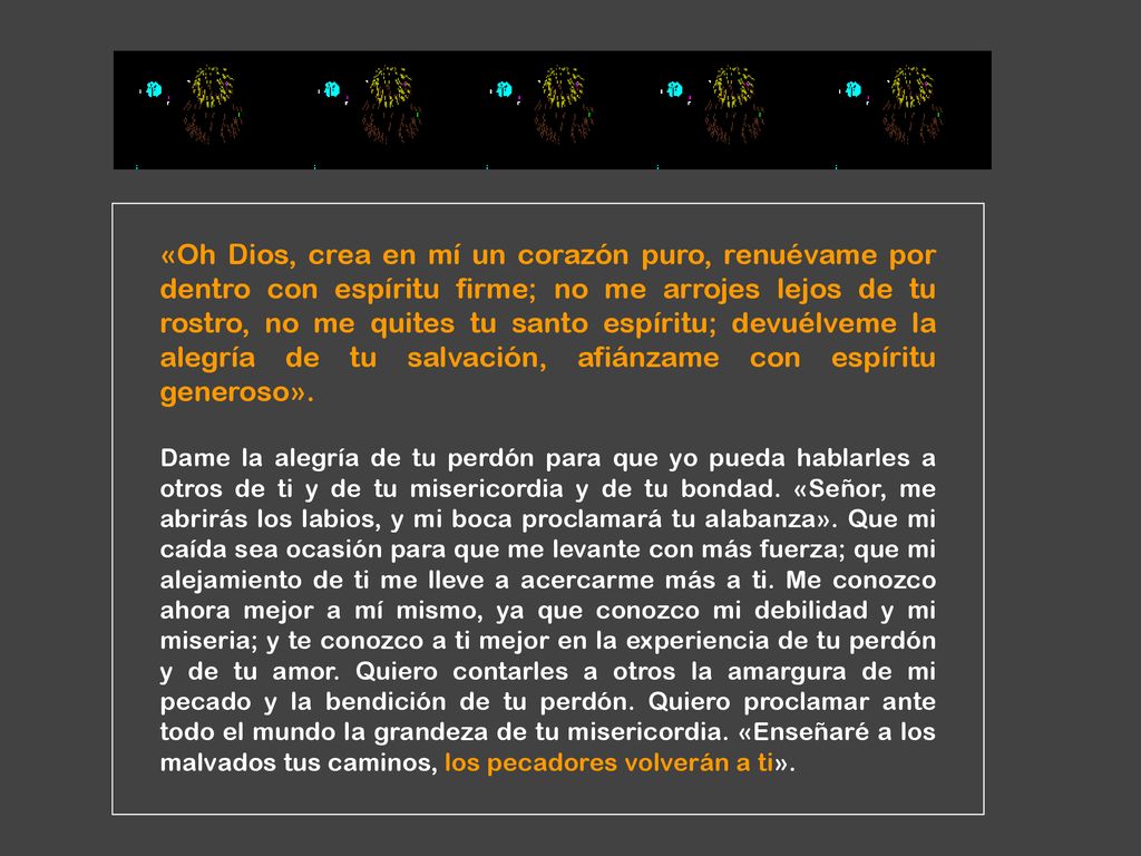 «Oh Dios, crea en mí un corazón puro, renuévame por dentro con espíritu firme; no me arrojes lejos de tu rostro, no me quites tu santo espíritu; devuélveme la alegría de tu salvación, afiánzame con espíritu generoso».