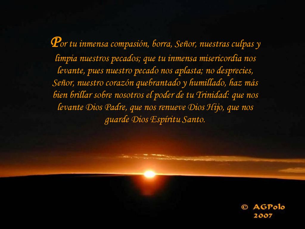 Por tu inmensa compasión, borra, Señor, nuestras culpas y limpia nuestros pecados; que tu inmensa misericordia nos levante, pues nuestro pecado nos aplasta; no desprecies, Señor, nuestro corazón quebrantado y humillado, haz más bien brillar sobre nosotros el poder de tu Trinidad: que nos levante Dios Padre, que nos renueve Dios Hijo, que nos guarde Dios Espíritu Santo.