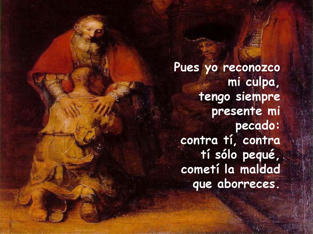 Pues yo reconozco mi culpa, tengo siempre presente mi pecado: contra tí, contra tí sólo pequé, cometí la maldad que aborreces.