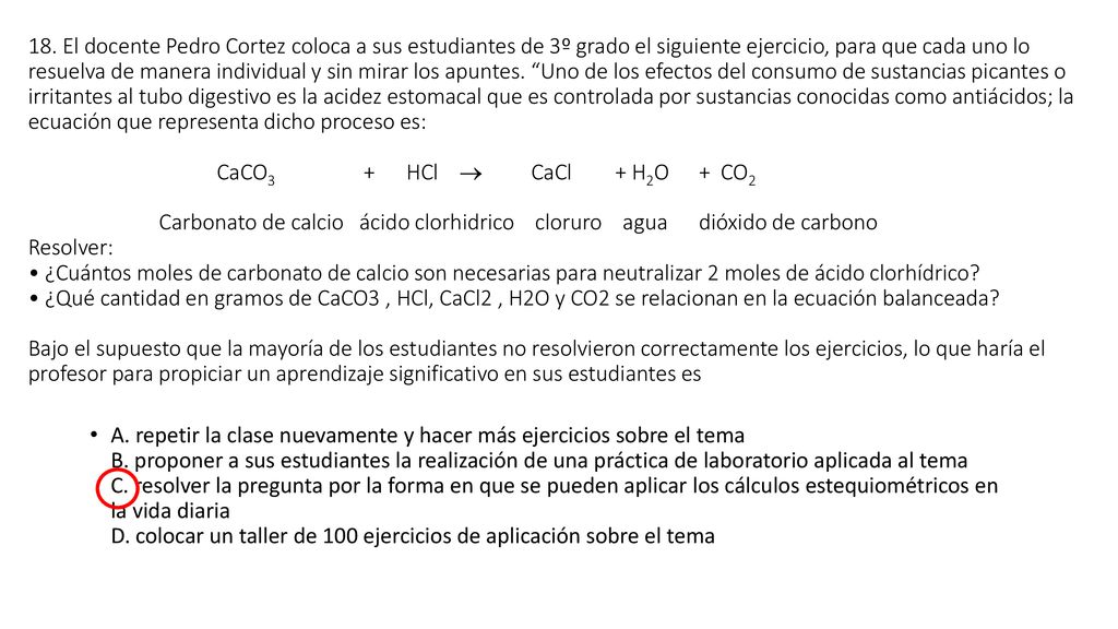 18. El docente Pedro Cortez coloca a sus estudiantes de 3º grado el siguiente ejercicio, para que cada uno lo resuelva de manera individual y sin mirar los apuntes. Uno de los efectos del consumo de sustancias picantes o irritantes al tubo digestivo es la acidez estomacal que es controlada por sustancias conocidas como antiácidos; la ecuación que representa dicho proceso es: CaCO3 + HCl  CaCl + H2O + CO2 Carbonato de calcio ácido clorhidrico cloruro agua dióxido de carbono Resolver: • ¿Cuántos moles de carbonato de calcio son necesarias para neutralizar 2 moles de ácido clorhídrico • ¿Qué cantidad en gramos de CaCO3 , HCl, CaCl2 , H2O y CO2 se relacionan en la ecuación balanceada Bajo el supuesto que la mayoría de los estudiantes no resolvieron correctamente los ejercicios, lo que haría el profesor para propiciar un aprendizaje significativo en sus estudiantes es
