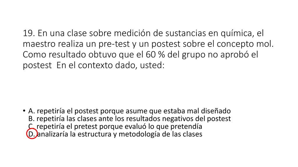19. En una clase sobre medición de sustancias en química, el maestro realiza un pre-test y un postest sobre el concepto mol. Como resultado obtuvo que el 60 % del grupo no aprobó el postest En el contexto dado, usted: