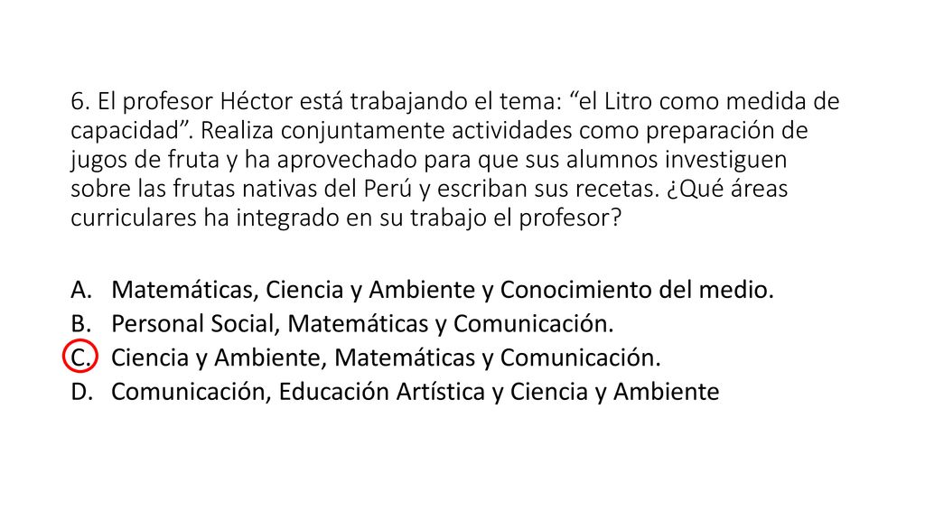 6. El profesor Héctor está trabajando el tema: el Litro como medida de capacidad . Realiza conjuntamente actividades como preparación de jugos de fruta y ha aprovechado para que sus alumnos investiguen sobre las frutas nativas del Perú y escriban sus recetas. ¿Qué áreas curriculares ha integrado en su trabajo el profesor