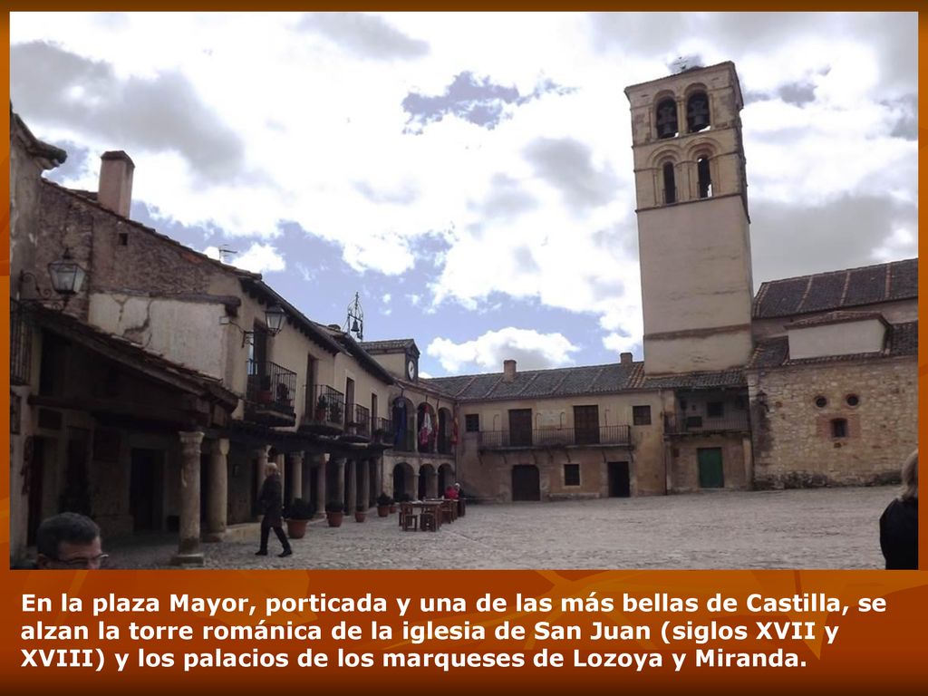 En la plaza Mayor, porticada y una de las más bellas de Castilla, se alzan la torre románica de la iglesia de San Juan (siglos XVII y XVIII) y los palacios de los marqueses de Lozoya y Miranda.