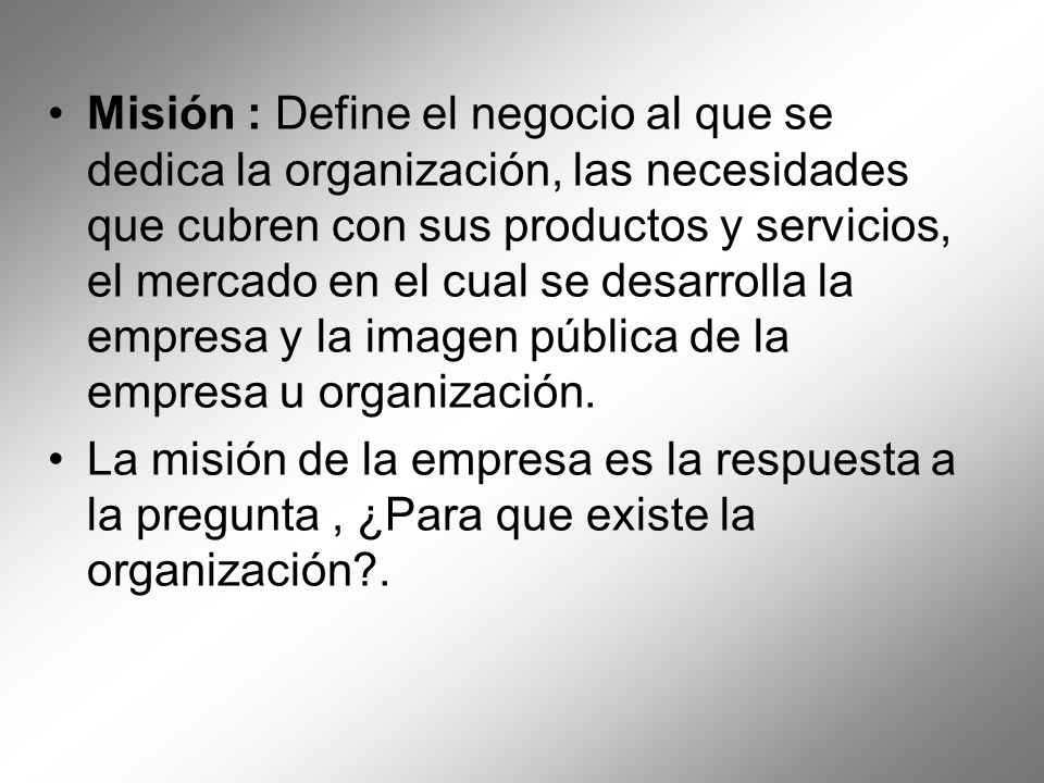 Misión : Define el negocio al que se dedica la organización, las necesidades que cubren con sus productos y servicios, el mercado en el cual se desarrolla la empresa y la imagen pública de la empresa u organización.