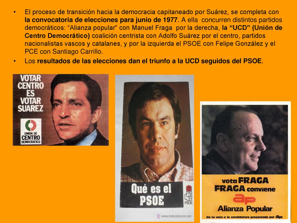 El proceso de transición hacia la democracia capitaneado por Suárez, se completa con la convocatoria de elecciones para junio de A ella concurren distintos partidos democráticos: Alianza popular con Manuel Fraga por la derecha, la UCD (Unión de Centro Democrático) coalición centrista con Adolfo Suárez por el centro, partidos nacionalistas vascos y catalanes, y por la izquierda el PSOE con Felipe González y el PCE con Santiago Carrillo.