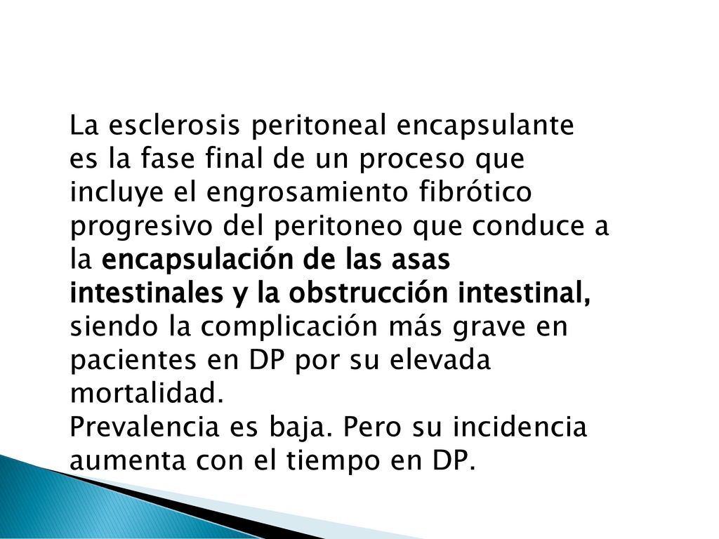La esclerosis peritoneal encapsulante es la fase final de un proceso que incluye el engrosamiento fibrótico progresivo del peritoneo que conduce a la encapsulación de las asas intestinales y la obstrucción intestinal, siendo la complicación más grave en pacientes en DP por su elevada mortalidad.