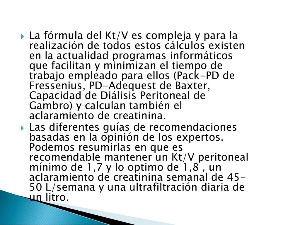 La fórmula del Kt/V es compleja y para la realización de todos estos cálculos existen en la actualidad programas informáticos que facilitan y minimizan el tiempo de trabajo empleado para ellos (Pack-PD de Fressenius, PD-Adequest de Baxter, Capacidad de Diálisis Peritoneal de Gambro) y calculan también el aclaramiento de creatinina.
