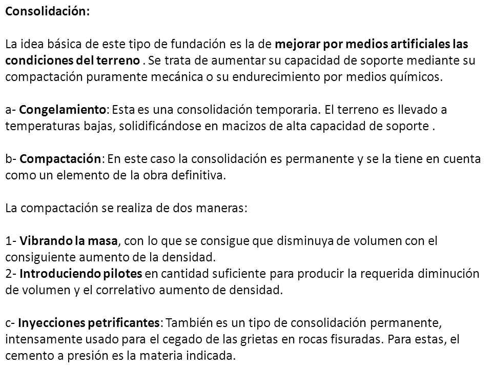 Consolidación: La idea básica de este tipo de fundación es la de mejorar por medios artificiales las condiciones del terreno . Se trata de aumentar su capacidad de soporte mediante su compactación puramente mecánica o su endurecimiento por medios químicos. a- Congelamiento: Esta es una consolidación temporaria. El terreno es llevado a temperaturas bajas, solidificándose en macizos de alta capacidad de soporte .