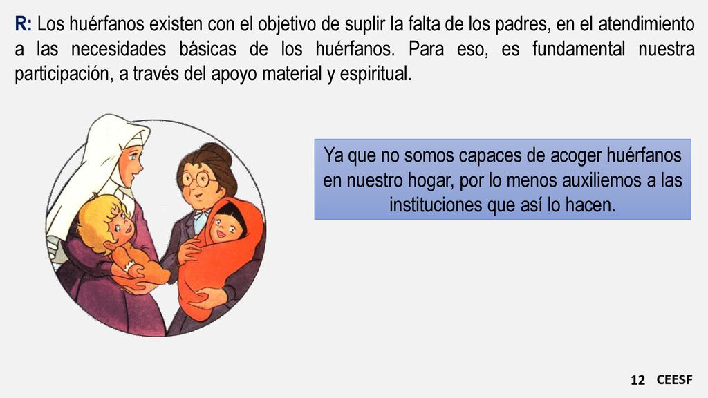 R: Los huérfanos existen con el objetivo de suplir la falta de los padres, en el atendimiento a las necesidades básicas de los huérfanos. Para eso, es fundamental nuestra participación, a través del apoyo material y espiritual.