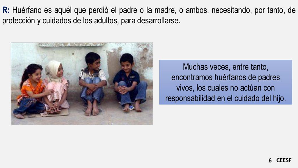 R: Huérfano es aquél que perdió el padre o la madre, o ambos, necesitando, por tanto, de protección y cuidados de los adultos, para desarrollarse.