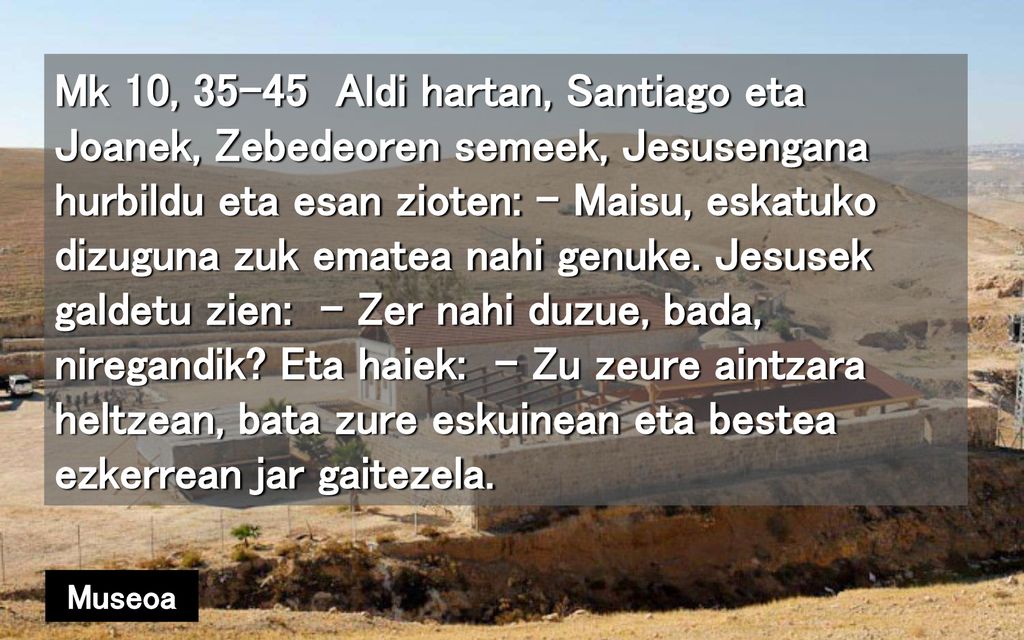 Mk 10, Aldi hartan, Santiago eta Joanek, Zebedeoren semeek, Jesusengana hurbildu eta esan zioten: – Maisu, eskatuko dizuguna zuk ematea nahi genuke. Jesusek galdetu zien: – Zer nahi duzue, bada, niregandik Eta haiek: – Zu zeure aintzara heltzean, bata zure eskuinean eta bestea ezkerrean jar gaitezela.