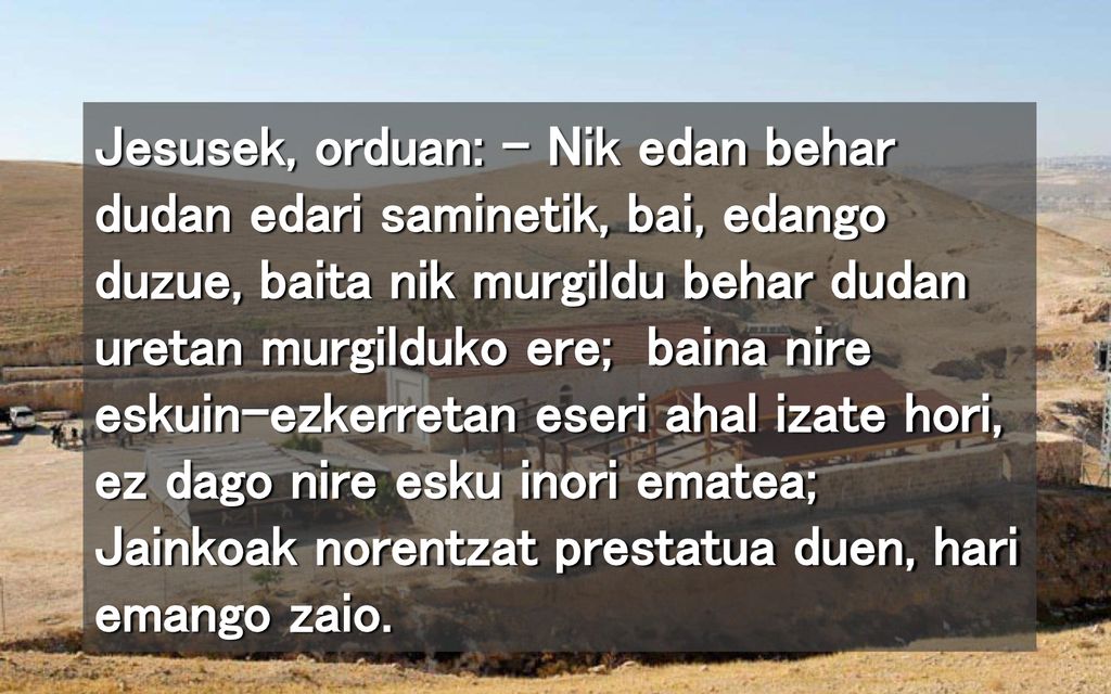 Jesusek, orduan: – Nik edan behar dudan edari saminetik, bai, edango duzue, baita nik murgildu behar dudan uretan murgilduko ere; baina nire eskuin-ezkerretan eseri ahal izate hori, ez dago nire esku inori ematea; Jainkoak norentzat prestatua duen, hari emango zaio.
