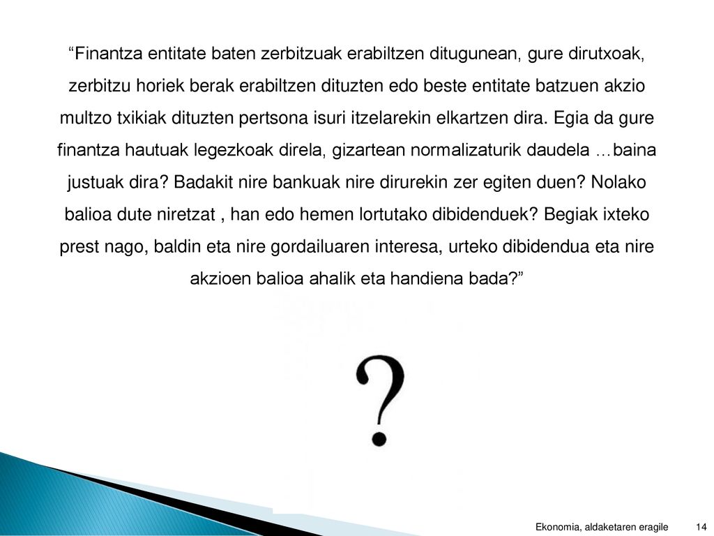 Finantza entitate baten zerbitzuak erabiltzen ditugunean, gure dirutxoak, zerbitzu horiek berak erabiltzen dituzten edo beste entitate batzuen akzio multzo txikiak dituzten pertsona isuri itzelarekin elkartzen dira. Egia da gure finantza hautuak legezkoak direla, gizartean normalizaturik daudela …baina justuak dira Badakit nire bankuak nire dirurekin zer egiten duen Nolako balioa dute niretzat , han edo hemen lortutako dibidenduek Begiak ixteko prest nago, baldin eta nire gordailuaren interesa, urteko dibidendua eta nire akzioen balioa ahalik eta handiena bada