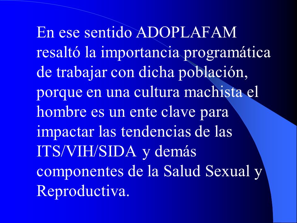 En ese sentido ADOPLAFAM resaltó la importancia programática de trabajar con dicha población, porque en una cultura machista el hombre es un ente clave para impactar las tendencias de las ITS/VIH/SIDA y demás componentes de la Salud Sexual y Reproductiva.