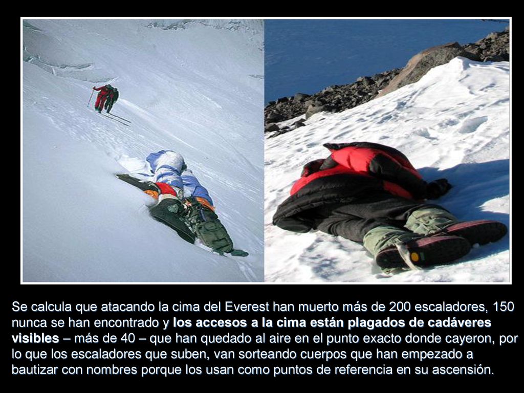 Se calcula que atacando la cima del Everest han muerto más de 200 escaladores, 150 nunca se han encontrado y los accesos a la cima están plagados de cadáveres visibles – más de 40 – que han quedado al aire en el punto exacto donde cayeron, por lo que los escaladores que suben, van sorteando cuerpos que han empezado a bautizar con nombres porque los usan como puntos de referencia en su ascensión.