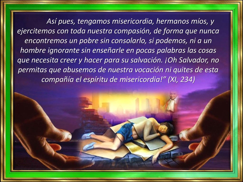 Así pues, tengamos misericordia, hermanos míos, y ejercitemos con toda nuestra compasión, de forma que nunca encontremos un pobre sin consolarlo, si podemos, ni a un hombre ignorante sin enseñarle en pocas palabras las cosas que necesita creer y hacer para su salvación.