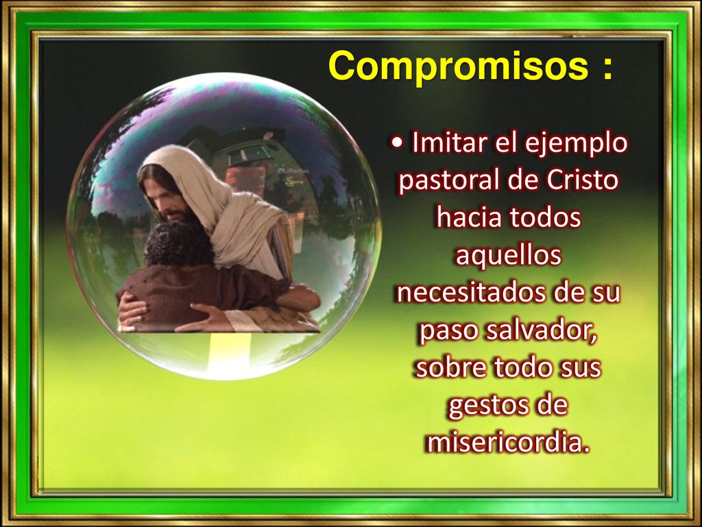 Compromisos : • Imitar el ejemplo pastoral de Cristo hacia todos aquellos necesitados de su paso salvador, sobre todo sus gestos de misericordia.