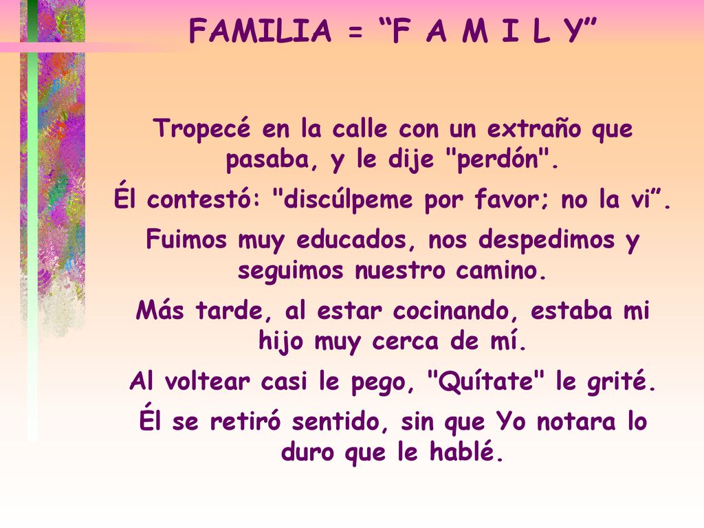 FAMILIA = F A M I L Y Tropecé en la calle con un extraño que pasaba, y le dije perdón . Él contestó: discúlpeme por favor; no la vi .