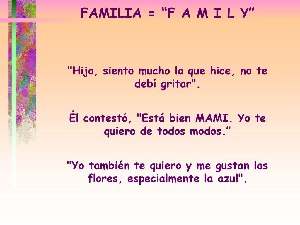 FAMILIA = F A M I L Y Hijo, siento mucho lo que hice, no te debí gritar . Él contestó, Está bien MAMI. Yo te quiero de todos modos.