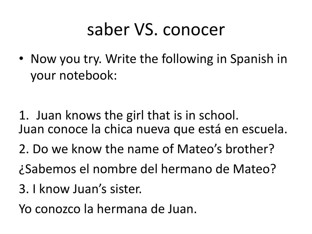 saber VS. conocer Now you try. Write the following in Spanish in your notebook: Juan knows the girl that is in school.