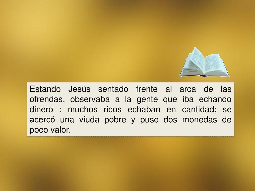 Estando Jesús sentado frente al arca de las ofrendas, observaba a la gente que iba echando dinero : muchos ricos echaban en cantidad; se acercó una viuda pobre y puso dos monedas de poco valor.