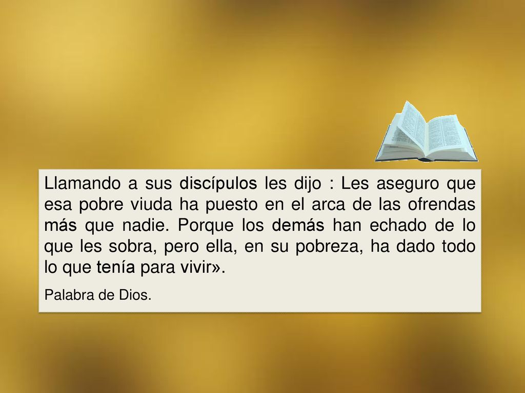 Llamando a sus discípulos les dijo : Les aseguro que esa pobre viuda ha puesto en el arca de las ofrendas más que nadie. Porque los demás han echado de lo que les sobra, pero ella, en su pobreza, ha dado todo lo que tenía para vivir».