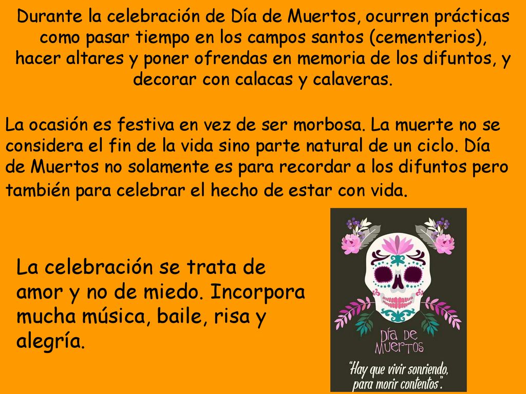 Durante la celebración de Día de Muertos, ocurren prácticas como pasar tiempo en los campos santos (cementerios), hacer altares y poner ofrendas en memoria de los difuntos, y decorar con calacas y calaveras.
