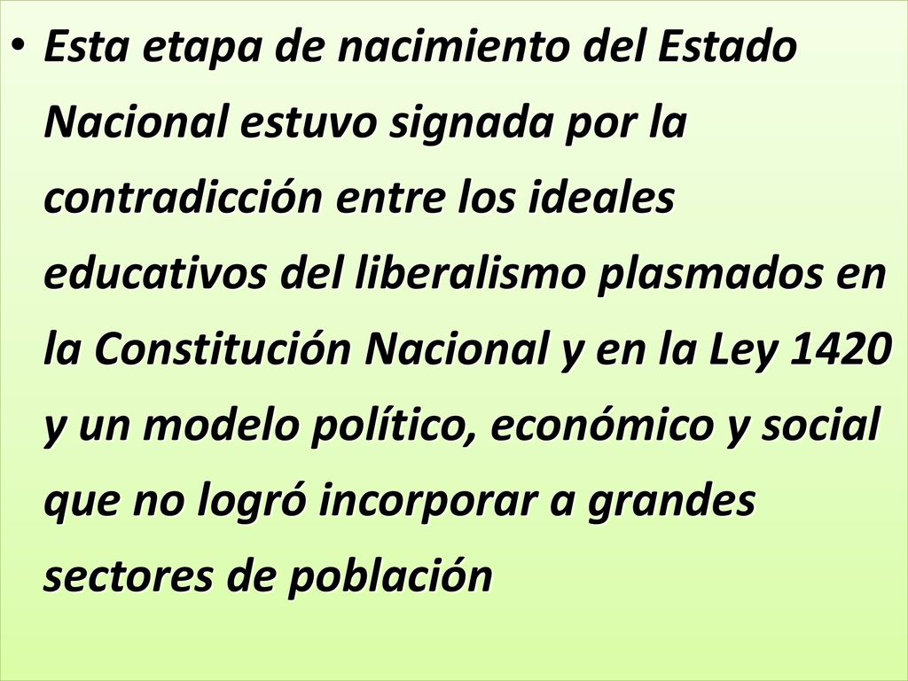 Esta etapa de nacimiento del Estado Nacional estuvo signada por la contradicción entre los ideales educativos del liberalismo plasmados en la Constitución Nacional y en la Ley 1420 y un modelo político, económico y social que no logró incorporar a grandes sectores de población