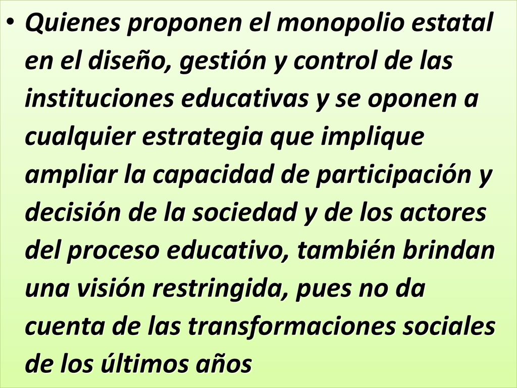 Quienes proponen el monopolio estatal en el diseño, gestión y control de las instituciones educativas y se oponen a cualquier estrategia que implique ampliar la capacidad de participación y decisión de la sociedad y de los actores del proceso educativo, también brindan una visión restringida, pues no da cuenta de las transformaciones sociales de los últimos años