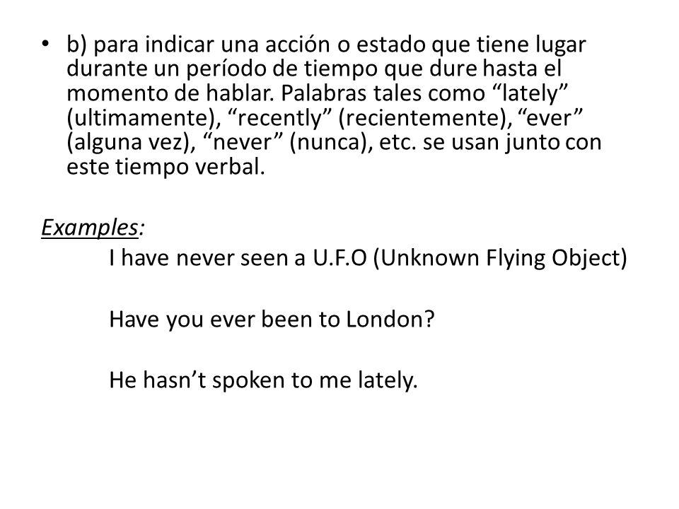 b) para indicar una acción o estado que tiene lugar durante un período de tiempo que dure hasta el momento de hablar. Palabras tales como lately (ultimamente), recently (recientemente), ever (alguna vez), never (nunca), etc. se usan junto con este tiempo verbal.