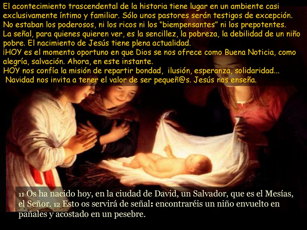 El acontecimiento trascendental de la historia tiene lugar en un ambiente casi exclusivamente íntimo y familiar. Sólo unos pastores serán testigos de excepción. No estaban los poderosos, ni los ricos ni los biempensantes ni los prepotentes. La señal, para quienes quieren ver, es la sencillez, la pobreza, la debilidad de un niño pobre. El nacimiento de Jesús tiene plena actualidad. ¡HOY es el momento oportuno en que Dios se nos ofrece como Buena Noticia, como alegría, salvación. Ahora, en este instante. HOY nos confía la misión de repartir bondad, ilusión, esperanza, solidaridad... Navidad nos invita a tener el valor de ser Jesús nos enseña.