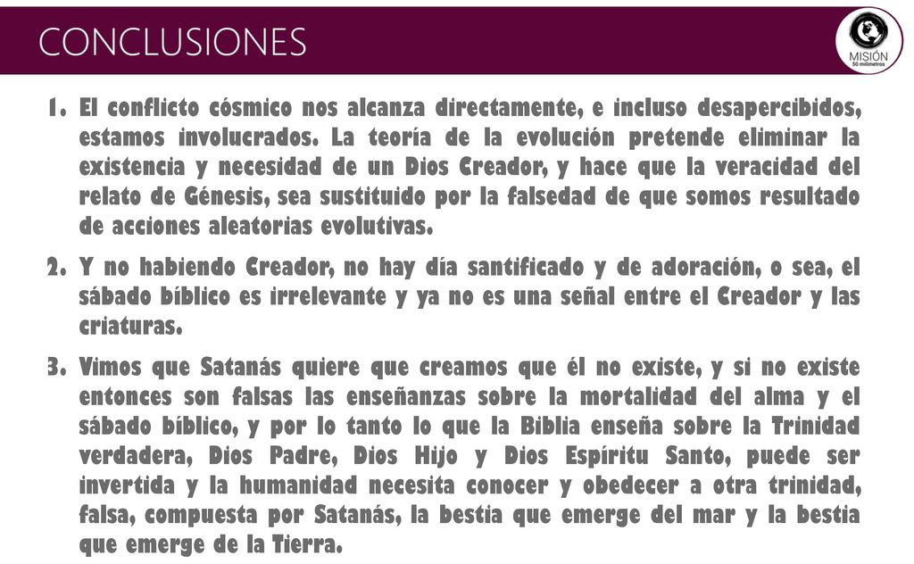 El conflicto cósmico nos alcanza directamente, e incluso desapercibidos, estamos involucrados. La teoría de la evolución pretende eliminar la existencia y necesidad de un Dios Creador, y hace que la veracidad del relato de Génesis, sea sustituido por la falsedad de que somos resultado de acciones aleatorias evolutivas.