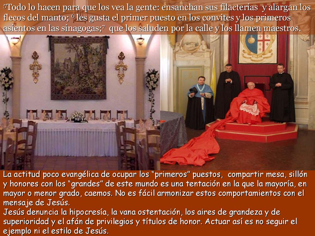 5Todo lo hacen para que los vea la gente: ensanchan sus filacterias y alargan los flecos del manto; 6 les gusta el primer puesto en los convites y los primeros asientos en las sinagogas;7 que los saluden por la calle y los llamen maestros.
