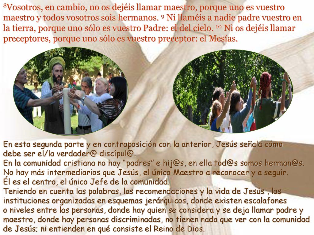 8Vosotros, en cambio, no os dejéis llamar maestro, porque uno es vuestro maestro y todos vosotros sois hermanos. 9 Ni llaméis a nadie padre vuestro en la tierra, porque uno sólo es vuestro Padre: el del cielo. 10 Ni os dejéis llamar preceptores, porque uno sólo es vuestro preceptor: el Mesías.