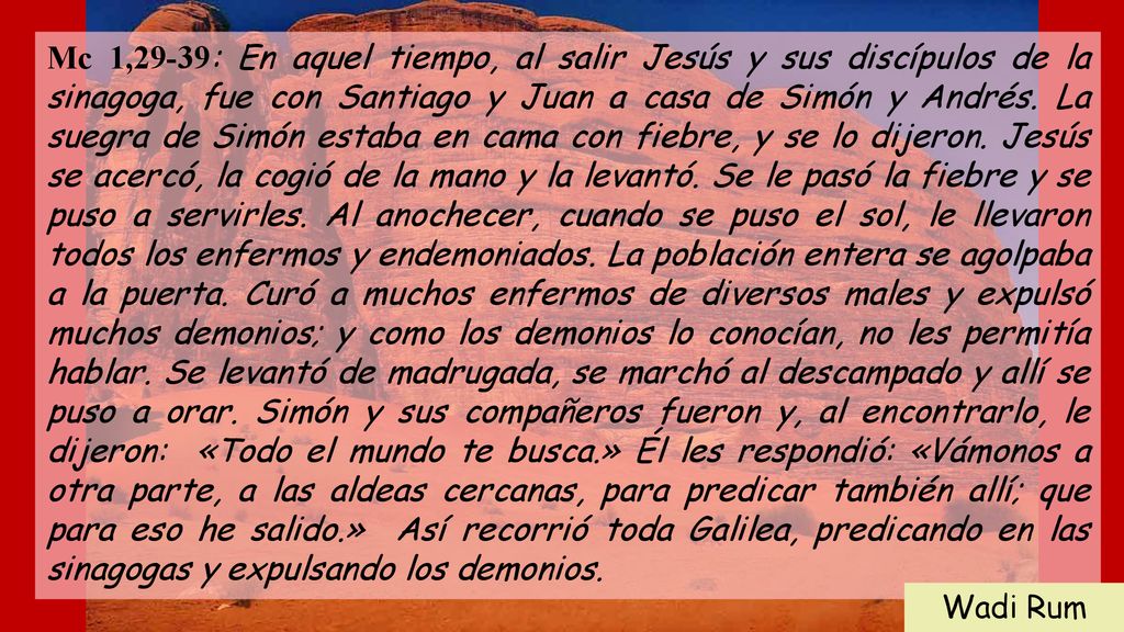Mc 1,29-39: En aquel tiempo, al salir Jesús y sus discípulos de la sinagoga, fue con Santiago y Juan a casa de Simón y Andrés. La suegra de Simón estaba en cama con fiebre, y se lo dijeron. Jesús se acercó, la cogió de la mano y la levantó. Se le pasó la fiebre y se puso a servirles. Al anochecer, cuando se puso el sol, le llevaron todos los enfermos y endemoniados. La población entera se agolpaba a la puerta. Curó a muchos enfermos de diversos males y expulsó muchos demonios; y como los demonios lo conocían, no les permitía hablar. Se levantó de madrugada, se marchó al descampado y allí se puso a orar. Simón y sus compañeros fueron y, al encontrarlo, le dijeron: «Todo el mundo te busca.» Él les respondió: «Vámonos a otra parte, a las aldeas cercanas, para predicar también allí; que para eso he salido.» Así recorrió toda Galilea, predicando en las sinagogas y expulsando los demonios.